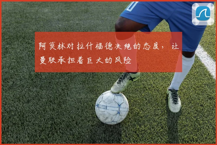 阿莫林对拉什福德决绝的态度，让曼联承担着巨大的风险