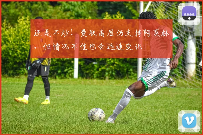 还是不炒！曼联高层仍支持阿莫林，但情况不佳也会迅速变化